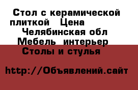 Стол с керамической плиткой › Цена ­ 10 950 - Челябинская обл. Мебель, интерьер » Столы и стулья   